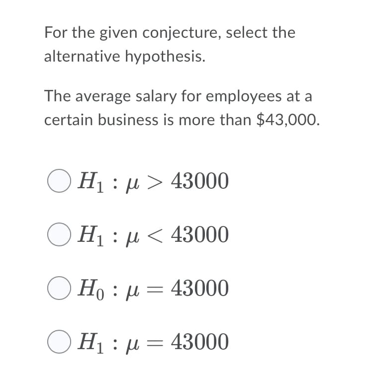 For the given conjecture, select the
alternative hypothesis.
The average salary for employees at a
certain business is more than $43,000.
O H1 : µ > 43000
H1 : µ < 43000
Но : д — 43000
Η: μ- 43000
