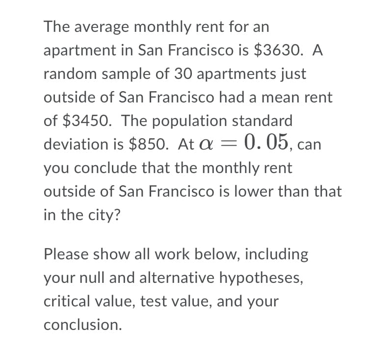 The average monthly rent for an
apartment in San Francisco is $3630. A
random sample of 30 apartments just
outside of San Francisco had a mean rent
of $3450. The population standard
deviation is $850. At a = 0. 05, can
you conclude that the monthly rent
outside of San Francisco is lower than that
in the city?
Please show all work below, including
your null and alternative hypotheses,
critical value, test value, and your
conclusion.
