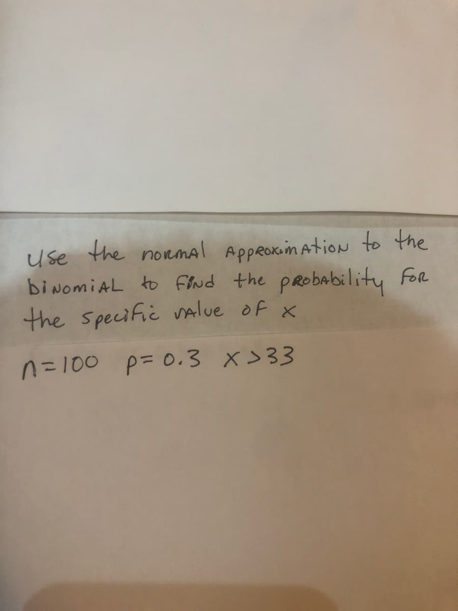 use the novmal AppRoxim AtioN to the
biNomiAL to find the pRobability For
the specific Value of x
n=100 p= 0.3 x>33
