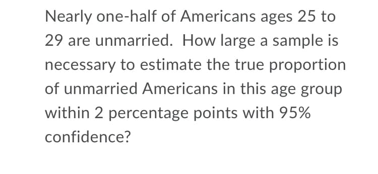 Nearly one-half of Americans ages 25 to
29 are unmarried. How large a sample is
necessary to estimate the true proportion
of unmarried Americans in this age group
within 2 percentage points with 95%
confidence?
