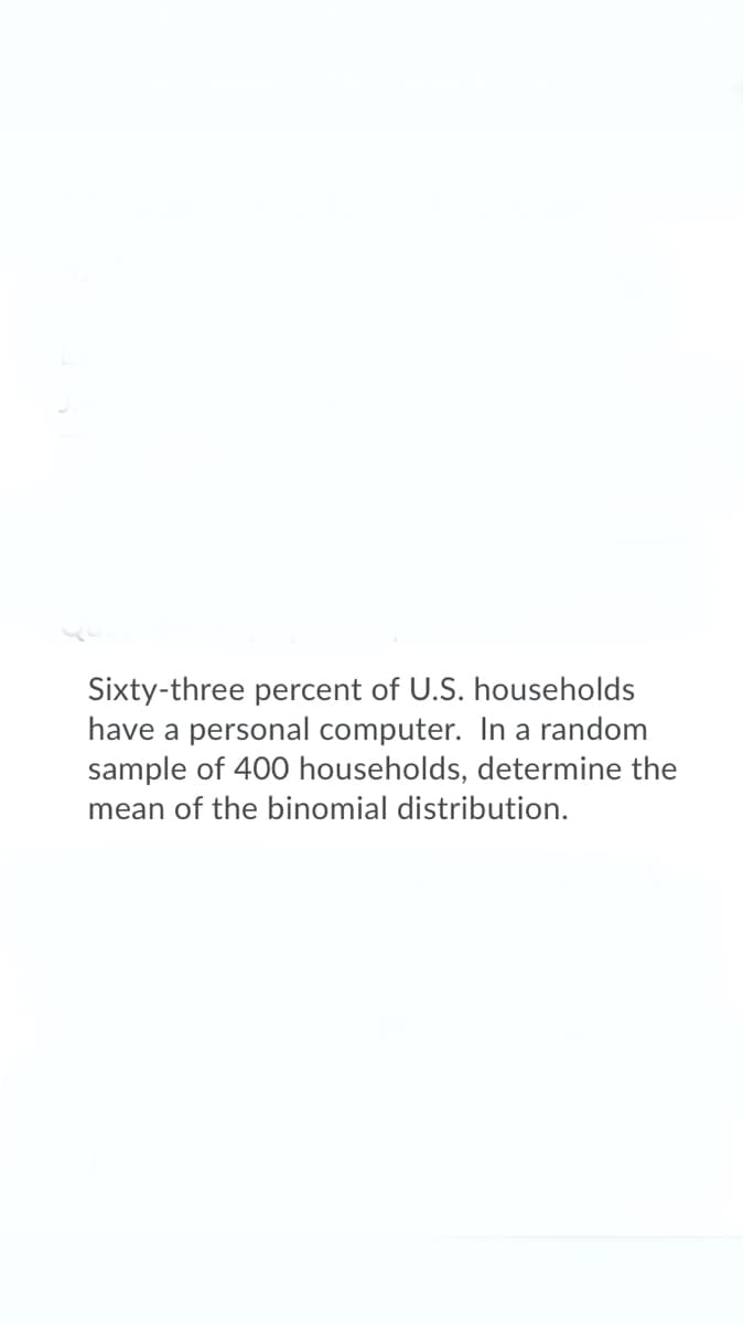 Sixty-three percent of U.S. households
have a personal computer. In a random
sample of 400 households, determine the
mean of the binomial distribution.
