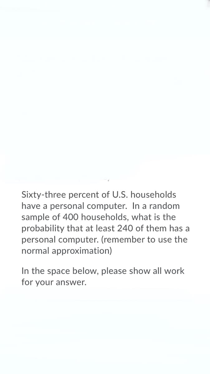 Sixty-three percent of U.S. households
have a personal computer. In a random
sample of 400 households, what is the
probability that at least 240 of them has a
personal computer. (remember to use the
normal approximation)
In the space below, please show all work
for your answer.
