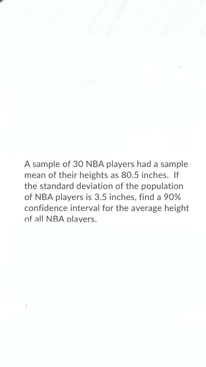 A sample of 30 NBA players had a sample
mean of their heights as 80.5 inches. If
the standard deviation of the population
of NBA players is 3.5 inches, find a 90%
confidence interval for the average height
of all NBA players.
