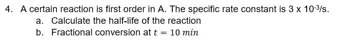 4. A certain reaction is first order in A. The specific rate constant is 3 x 10-³/s.
a. Calculate the half-life of the reaction
b. Fractional conversion at t = 10 min
