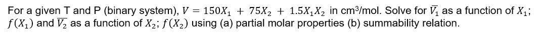For a given T and P (binary system), V = 150X₁ + 75X₂ + 1.5X₁X₂ in cm³/mol. Solve for V₁ as a function of X₁;
f(x₁) and V₂ as a function of X₂; f(X₂) using (a) partial molar properties (b) summability relation.
