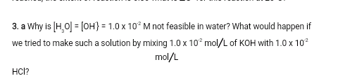 3. a Why is [H,0] = [OH} = 1.0 x 10° M not feasible in water? What would happen if
we tried to make such a solution by mixing 1.0 x 10° mol/L of KOH with 1.0 x 10?
mol/L
HC?
