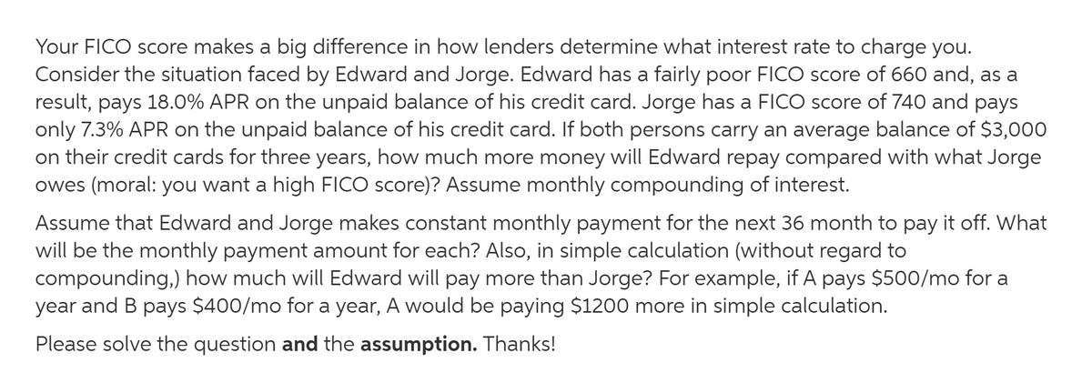 Your FICO score makes a big difference in how lenders determine what interest rate to charge you.
Consider the situation faced by Edward and Jorge. Edward has a fairly poor FICO score of 660 and, as a
result, pays 18.0% APR on the unpaid balance of his credit card. Jorge has a FICO score of 740 and pays
only 7.3% APR on the unpaid balance of his credit card. If both persons carry an average balance of $3,000
on their credit cards for three years, how much more money will Edward repay compared with what Jorge
owes (moral: you want a high FICO score)? Assume monthly compounding of interest.
Assume that Edward and Jorge makes constant monthly payment for the next 36 month to pay it off. What
will be the monthly payment amount for each? Also, in simple calculation (without regard to
compounding,) how much will Edward will pay more than Jorge? For example, if A pays $500/mo for a
year and B pays $400/mo for a year, A would be paying $1200 more in simple calculation.
Please solve the question and the assumption. Thanks!
