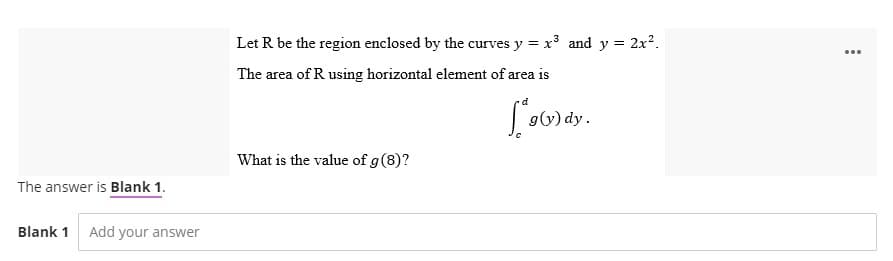 The answer is Blank 1.
Blank 1 Add your answer
Let R be the region enclosed by the curves y = x³ and y = 2x².
The area of R using horizontal element of area is
g(y) dy.
What is the value of g (8)?
...