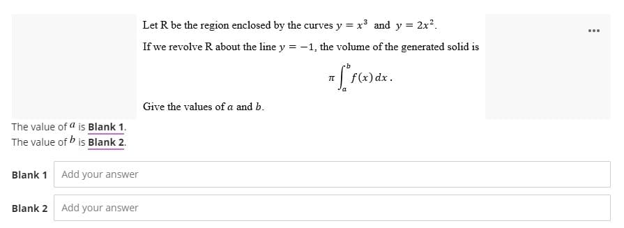 The value of a is Blank 1.
The value of bis Blank 2.
Blank 1
Blank 2
Add your answer
Add your answer
Let R be the region enclosed by the curves y = x³ and y = 2x².
If we revolve R about the line y = -1, the volume of the generated solid is
7 [ f(x) dx.
π
Give the values of a and b.
...