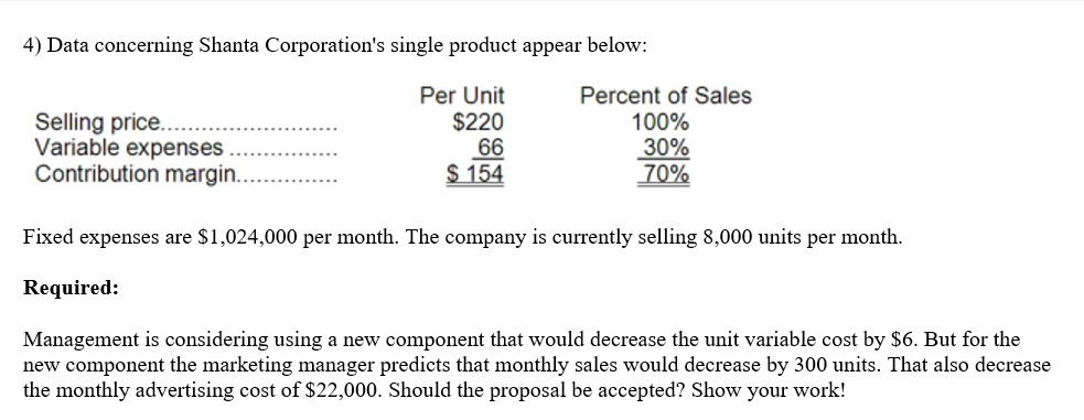 4) Data concerning Shanta Corporation's single product appear below:
Selling price..
Variable expenses ..
Contribution margin..
Per Unit
$220
66
$ 154
Percent of Sales
100%
30%
70%
Fixed expenses are $1,024,000 per month. The company is currently selling 8,000 units per month.
Required:
Management is considering using a new component that would decrease the unit variable cost by $6. But for the
new component the marketing manager predicts that monthly sales would decrease by 300 units. That also decrease
the monthly advertising cost of $22,000. Should the proposal be accepted? Show your work!
