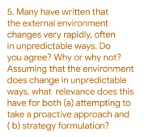 5. Many have written that
the external environment
changes very rapidly, often
in unpredictable ways. Do
you agree? Why or why not?
Assuming that the environment
does change in unpredictable
ways, what relevance does this
have for both (a) attempting to
take a proactive approach and
(b) strategy formulation?
