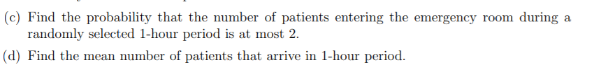 (c) Find the probability that the number of patients entering the emergency room during a
randomly selected 1-hour period is at most 2.
(d) Find the mean number of patients that arrive in 1-hour period.
