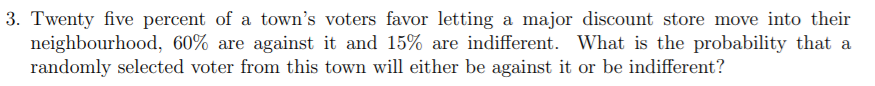 3. Twenty five percent of a town's voters favor letting a major discount store move into their
neighbourhood, 60% are against it and 15% are indifferent. What is the probability that a
randomly selected voter from this town will either be against it or be indifferent?
