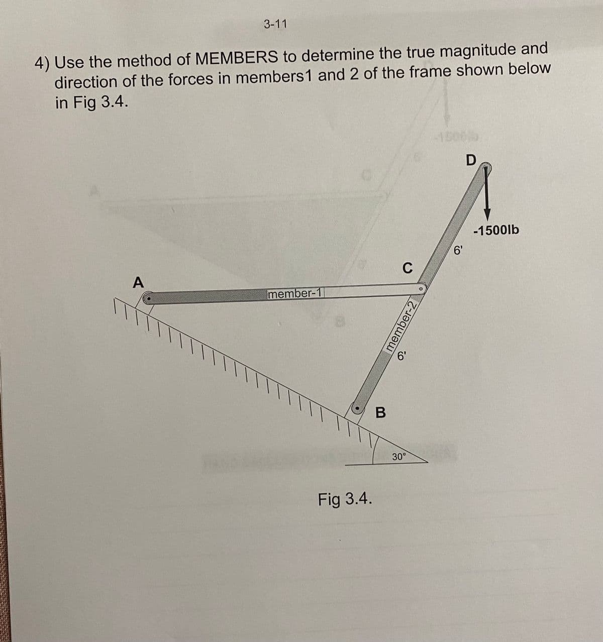 3-11
4) Use the method of MEMBERS to determine the true magnitude and
direction of the forces in members 1 and 2 of the frame shown below
in Fig 3.4.
A
member-1
Fig 3.4.
B
C
6'
30°
member-2
6'
D
-1500lb