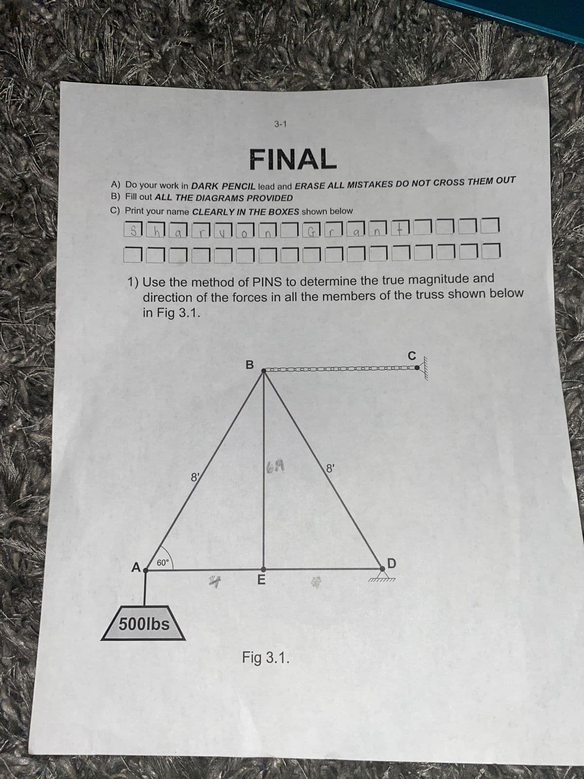 FINAL
A) Do your work in DARK PENCIL lead and ERASE ALL MISTAKES DO NOT CROSS THEM OUT
B) Fill out ALL THE DIAGRAMS PROVIDED
C) Print your name CLEARLY IN THE BOXES shown below
רררר-------רררררר
-----------------
A
a
1) Use the method of PINS to determine the true magnitude and
direction of the forces in all the members of the truss shown below
in Fig 3.1.
60°
3-1
500lbs
8'
B
E
Fig 3.1.
8'
D
mmm
C