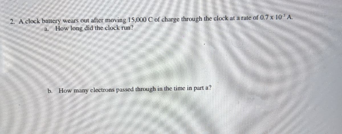 2. A clock battery wears out after moving 15,000 C of charge through the clock at a rate of 0.7 x 10 A.
a.
How long did the clock run?
b. How many electrons passed through in the time in part a?
