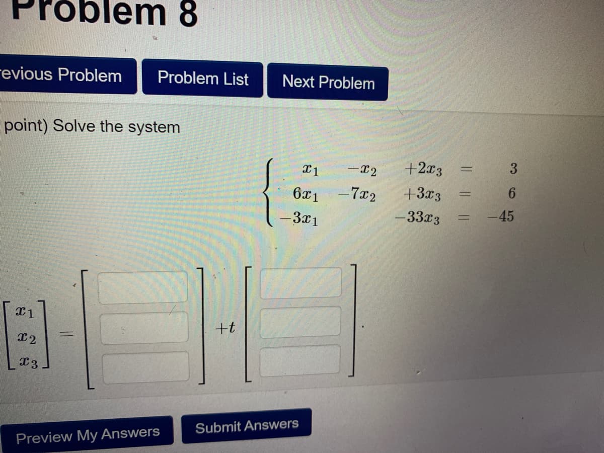 m 8
.
revious Problem
Problem List
Next Problem
point) Solve the system
-X2
+2x3
3
%3D
x1
6x1
-7x2
+3x3
%3D
-3x1
-33x3
-45
+t
%3D
X2
Submit Answers
Preview My Answers
