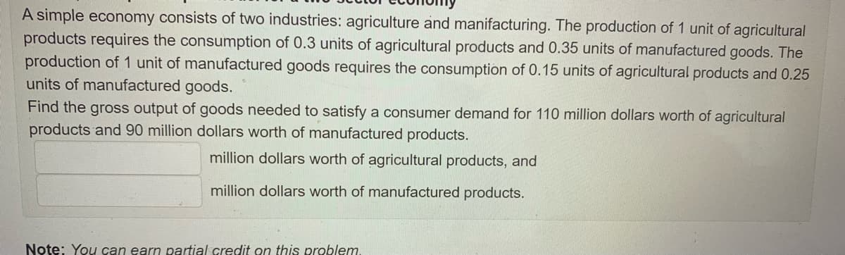 A simple economy consists of two industries: agriculture and manifacturing. The production of 1 unit of agricultural
products requires the consumption of 0.3 units of agricultural products and 0.35 units of manufactured goods. The
production of 1 unit of manufactured goods requires the consumption of 0.15 units of agricultural products and 0.25
units of manufactured goods.
Find the gross output of goods needed to satisfy a consumer demand for 110 million dollars worth of agricultural
products and 90 million dollars worth of manufactured products.
million dollars worth of agricultural products, and
million dollars worth of manufactured products.
Note: You can earn partial credit on this problem.
