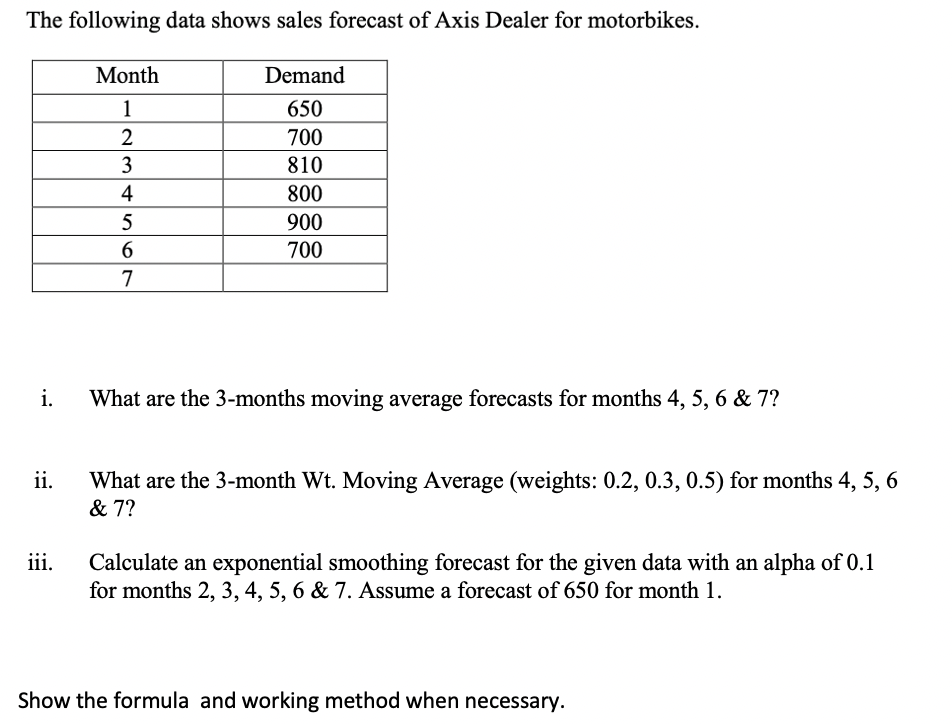 The following data shows sales forecast of Axis Dealer for motorbikes.
Month
Demand
1
650
2
700
3
810
4
800
900
700
i.
What are the 3-months moving average forecasts for months 4, 5, 6 & 7?
ii.
What are the 3-month Wt. Moving Average (weights: 0.2, 0.3, 0.5) for months 4, 5, 6
& 7?
ii.
Calculate an exponential smoothing forecast for the given data with an alpha of 0.1
for months 2, 3, 4, 5, 6 & 7. Assume a forecast of 650 for month 1.
Show the formula and working method when necessary.
