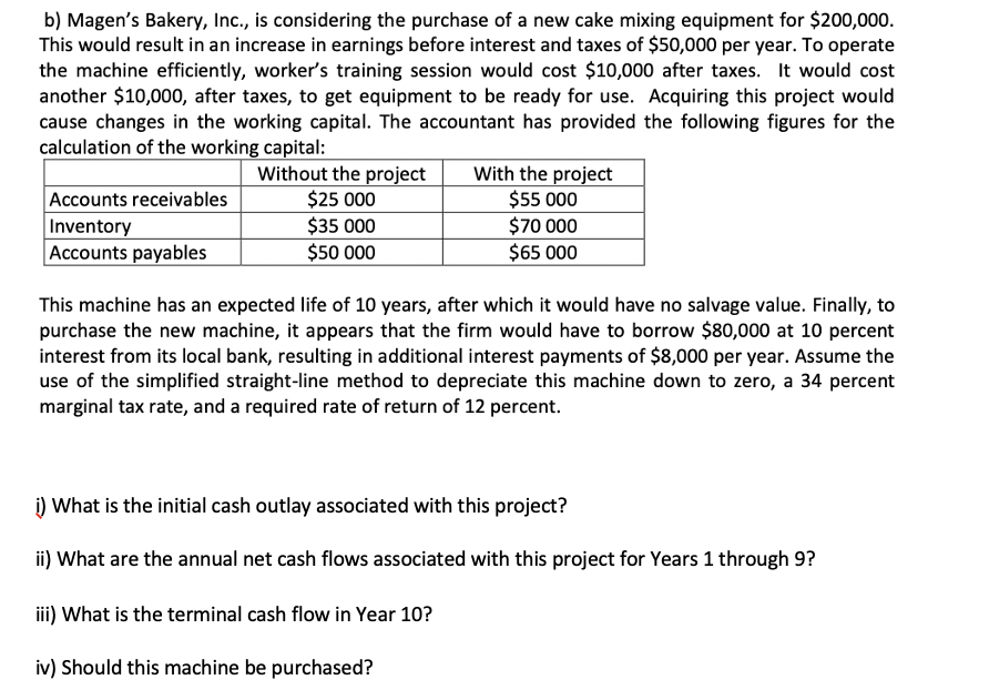 b) Magen's Bakery, Inc., is considering the purchase of a new cake mixing equipment for $200,000.
This would result in an increase in earnings before interest and taxes of $50,000 per year. To operate
the machine efficiently, worker's training session would cost $10,000 after taxes. It would cost
another $10,000, after taxes, to get equipment to be ready for use. Acquiring this project would
cause changes in the working capital. The accountant has provided the following figures for the
calculation of the working capital:
Accounts receivables
Inventory
Accounts payables
Without the project
$25 000
$35 000
$50 000
With the project
$55 000
$70 000
$65 000
This machine has an expected life of 10 years, after which it would have no salvage value. Finally, to
purchase the new machine, it appears that the firm would have to borrow $80,000 at 10 percent
interest from its local bank, resulting in additional interest payments of $8,000 per year. Assume the
use of the simplified straight-line method to depreciate this machine down to zero, a 34 percent
marginal tax rate, and a required rate of return of 12 percent.
i) What is the initial cash outlay associated with this project?
ii) What are the annual net cash flows associated with this project for Years 1 through 9?
iii) What is the terminal cash flow in Year 10?
iv) Should this machine be purchased?
