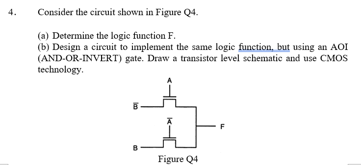 4.
Consider the circuit shown in Figure Q4.
(a) Determine the logic function F.
(b) Design a circuit to implement the same logic function, but using an AOI
(AND-OR-INVERT) gate. Draw a transistor level schematic and use CMOS
technology.
A
B
F
Figure Q4
