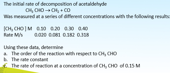 The initial rate of decomposition of acetaldehyde
CH; CHO CH, + CO
Was measured at a series of different concentrations with the following results:
[CH; CHO ] M 0.10 0.20 0.30 0.40
Rate M/s
0.020 0.081 0.182 0.318
Using these data, determine
a. The order of the reaction with respect to CH; CHO
b. The rate constant
ć. The rate of reaction at a concentration of CH; CHO of 0.15 M
