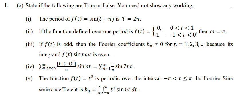 1.
(a) State if the following are True or False. You need not show any working.
(i)
The period of f (t) = sin(t + n) is T = 2n.
0 <t <1
(ii) If the function defined over one period is f(t) = { ,"
then ω- π.
-1<t <0°
(iii) If f(t) is odd, then the Fourier coefficients b, # 0 for n = 1, 2, 3, ... because its
integrand f (t) sin nwt is even.
[1+(-1)"]
(iv) E.
sin nt =
=1-sin 2nt .
even
(v) The function f(t) = t³ is periodic over the interval -n <t < n. Its Fourier Sine
2
series coefficient is b, = S", t³ sin nt dt.
