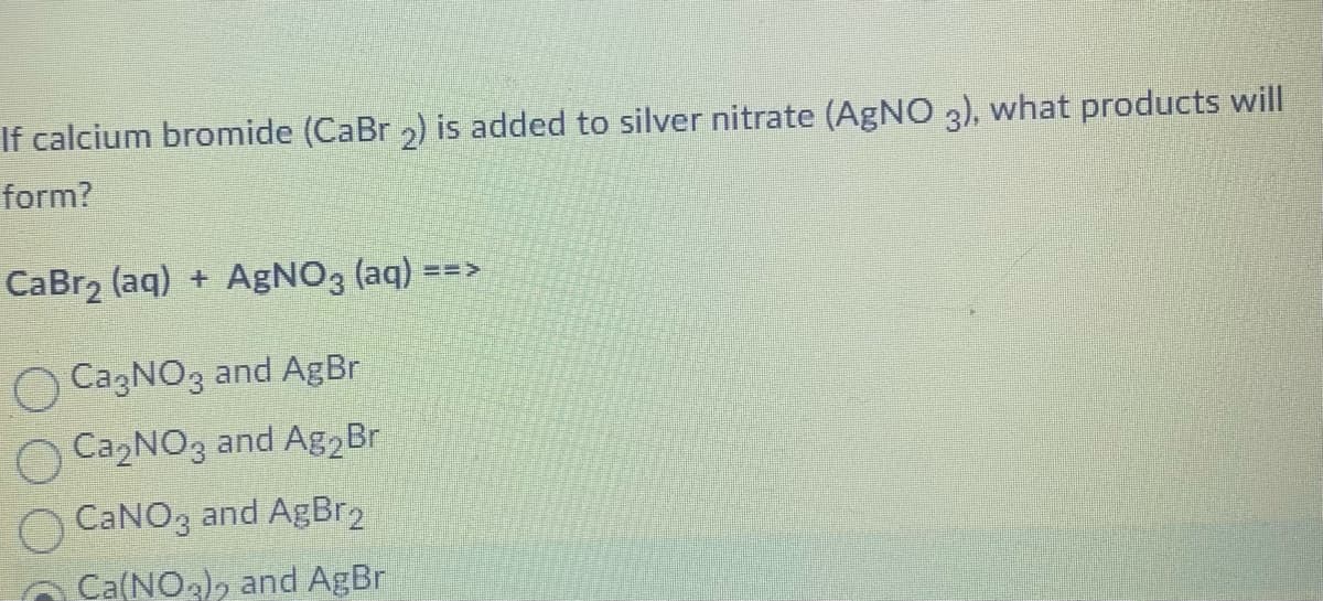 If calcium bromide (CaBr 2) is added to silver nitrate (AgNO 3), what products will
form?
CaBr₂ (aq) + AgNO3(aq)
CagNO3 and AgBr
OCa₂NO3 and Ag₂ Br
CaNO3 and AgBr2
Ca(NO,), and AgBr