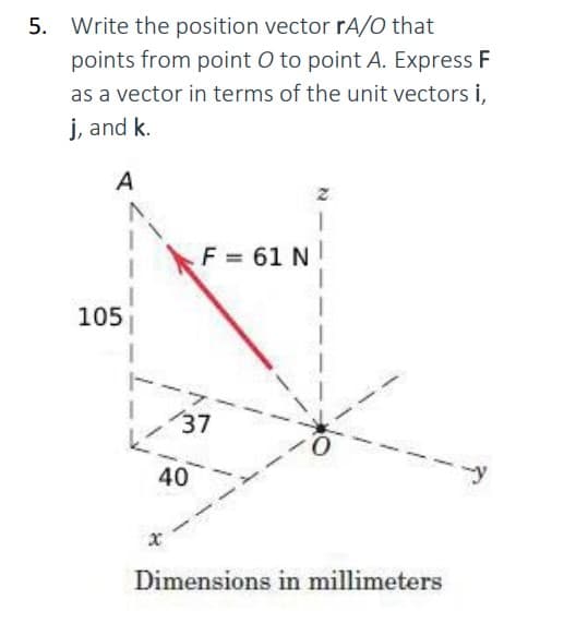 5. Write the position vector rA/O that
points from point O to point A. Express F
as a vector in terms of the unit vectors i,
j, and k.
A
105
1
x
F = 61 N
137
40
0
Dimensions in millimeters
-y