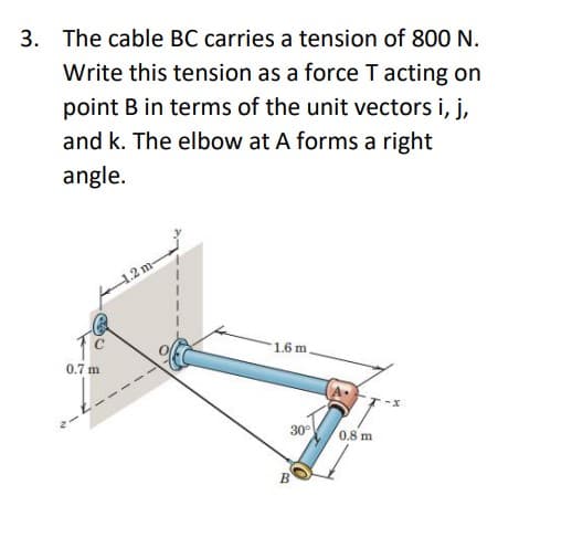 3. The cable BC carries a tension of 800 N.
Write this tension as a force T acting on
point B in terms of the unit vectors i, j,
and k. The elbow at A forms a right
angle.
0.7 m
1.2 m-
1.6 m
30°
B
0.8 m
-X