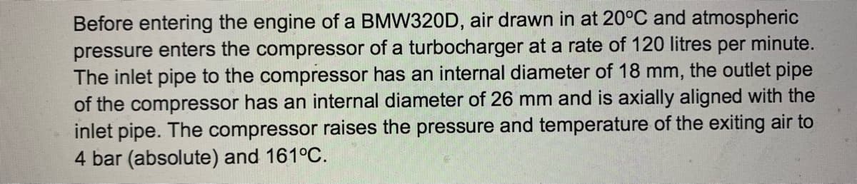 Before entering the engine of a BMW320D, air drawn in at 20°C and atmospheric
pressure enters the compressor of a turbocharger at a rate of 120 litres per minute.
The inlet pipe to the compressor has an internal diameter of 18 mm, the outlet pipe
of the compressor has an internal diameter of 26 mm and is axially aligned with the
inlet pipe. The compressor raises the pressure and temperature of the exiting air to
4 bar (absolute) and 161°C.
