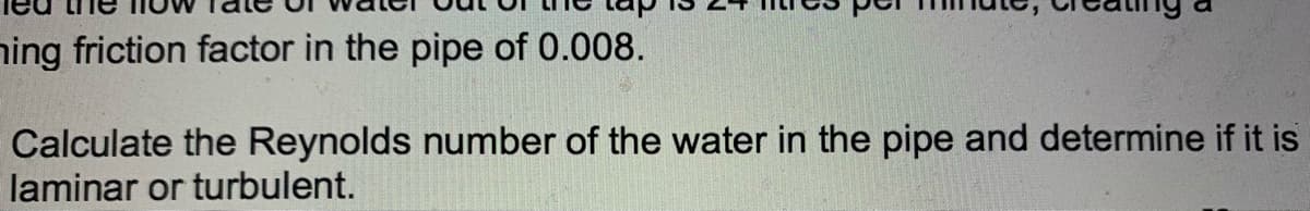 ning friction factor in the pipe of 0.008.
Calculate the Reynolds number of the water in the pipe and determine if it is
laminar or turbulent.
