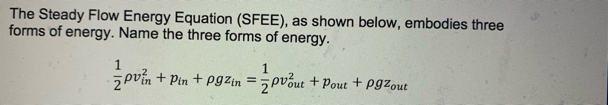The Steady Flow Energy Equation (SFEE), as shown below, embodies three
forms of energy. Name the three forms of energy.
1
1
5pvín + Pin + Pgzin = 5pvóut + Pout + pgzout

