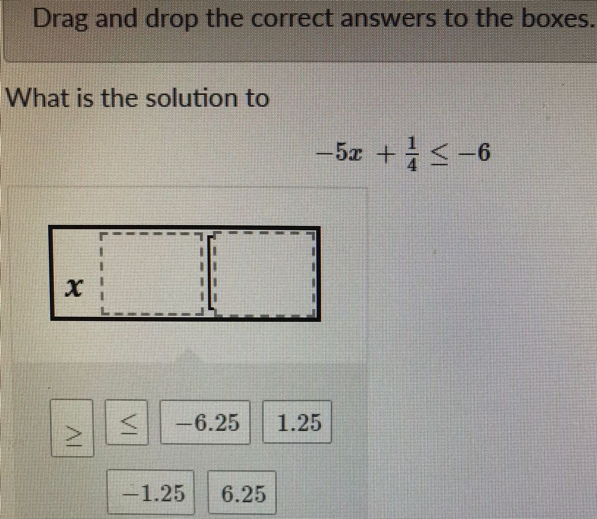 Drag and drop the correct answers to the boxes.
What is the solution to
-5x +<-6
-6.25
1.25
-1.25
6.25
VI
