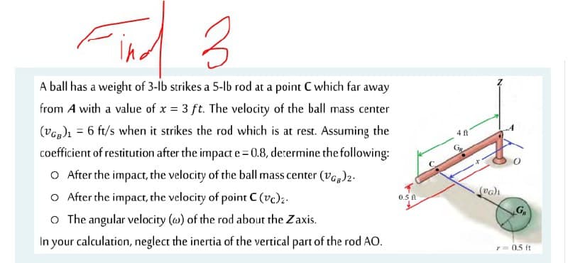 A ball has a weight of 3-lb strikes a 5-lb rod at a point C which far away
from A with a value of x = 3 ft. The velocity of the ball mass center
(Vap)ı = 6 ft/s when it strikes the rod which is at rest. Assuming the
coefficient of restitution after the impact e 0.8, determine the following:
4 ft
O After the impact, the velocity of the ball mass center (ve,)2-
O After the impact, the velocity of point C (vc):-
o The angular velocity (w) of the rod about the Zaxis.
0.5 A
G,
In your calculation, neglect the inertia of the vertical part of the rod AO.
r= 0.5 ft
