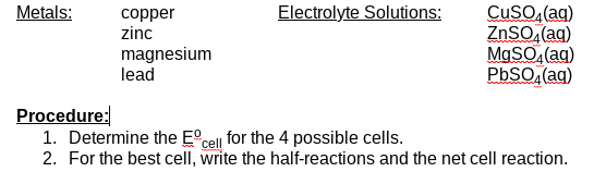 Electrolyte Solutions:
CuSO, (ag)
ZnSO,(ag)
MgSO, (ag)
PbSO, (ag)
Metals:
copper
zinc
magnesium
lead
Procedure:
1. Determine the E°cell for the 4 possible cells.
2. For the best cell, write the half-reactions and the net cell reaction.
