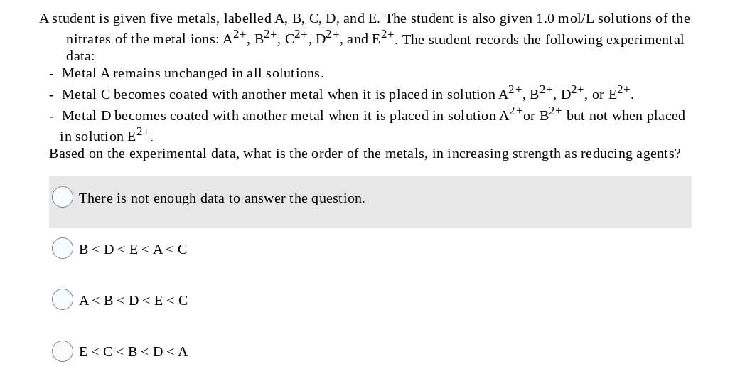 A student is given five metals, labelled A, B, C, D, and E. The student is also given 1.0 mol/L solutions of the
nitrates of the metal ions: A2+, B²+, C²+, D²+, and E2+. The student records the following experimental
data:
Metal A remains unchanged in all solutions.
Metal C becomes coated with another metal when it is placed in solution A²+, B²+, p²+, or E2+.
- Metal D becomes coated with another metal when it is placed in solution A²+
in solution E2+
Based on the experimental data, what is the order of the metals, in increasing strength as reducing agents?
or B2+ but not when placed
There is not enough data to answer the question.
B<D<E< A< C
A< B<D< E <C
E<C<B< D< A
