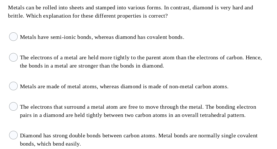 Metals can be rolled into sheets and stamped into various forms. In contrast, diamond is very hard and
brittle. Which explanation for these different properties is correct?
Metals have semi-ionic bonds, whereas diamond has covalent bonds.
The electrons of a metal are held more tightly to the parent atom than the electrons of carbon. Hence,
the bonds in a metal are stronger than the bonds in diamond.
Metals are made of metal atoms, whereas diamond is made of non-metal carbon atoms.
The electrons that surround a metal atom are free to move through the metal. The bonding electron
pairs in a diamond are held tightly between two carbon atoms in an overall tetrahedral pattern.
Diamond has strong double bonds between carbon atoms. Metal bonds are normally single covalent
bonds, which bend easily.
