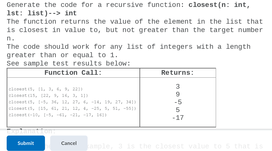 Generate the code for a recursive function: closest (n: int,
1st: list)--> int
The function returns the value of the element in the list that
is closest in value to, but not greater than the target number
n.
The code should work for any list of integers with a length
greater than or equal to 1.
See sample test results below:
Function Call:
Returns:
3
closest (5, [1, 3, 6, 9, 22])
closest (15, [22, 9, 16, 3, 11)
с1osest (5, [-5, 36, 12, 27, б, -14, 19, 27, 34])
9
-5
с1osest (5, [15, 61, 21, 12, 4, -25, 5, 51, -55])
closest (-10, [-5, -61, -21, -17, 16])
-17
Explanation
Submit
Cancel
he
kample, 3 is the closest value to 5 that is
