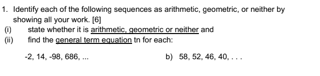 1. Identify each of the following sequences as arithmetic, geometric, or neither by
showing all your work. [6]
(i)
state whether it is arithmetic, geometric or neither and
(ii)
find the general term equation tn for each:
-2, 14, -98, 686, ..
b) 58, 52, 46, 40, . ..
