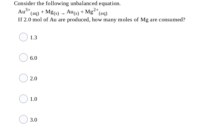 Consider the following unbalanced equation.
Ay3+
(aq) + Mg(s) – Au(s) + Mg²+
(aq)
If 2.0 mol of Au are produced, how many moles of Mg are consumed?
1.3
6.0
2.0
1.0
3.0
