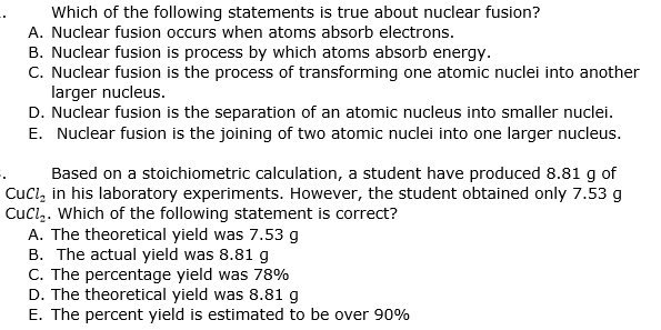 Which of the following statements is true about nuclear fusion?
A. Nuclear fusion occurs when atoms absorb electrons.
B. Nuclear fusion is process by which atoms absorb energy.
C. Nuclear fusion is the process of transforming one atomic nuclei into another
larger nucleus.
D. Nuclear fusion is the separation of an atomic nucleus into smaller nuclei.
E. Nuclear fusion is the joining of two atomic nuclei into one larger nucleus.
Based on a stoichiometric calculation, a student have produced 8.81 g of
Cucl, in his laboratory experiments. However, the student obtained only 7.53 g
Cucl,. Which of the following statement is correct?
A. The theoretical yield was 7.53 g
B. The actual yield was 8.81 g
C. The percentage yield was 78%
D. The theoretical yield was 8.81 g
E. The percent yield is estimated to be over 90%
