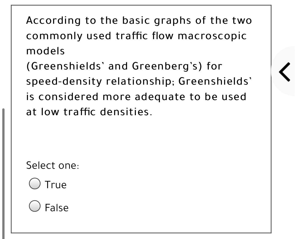 According to the basic graphs of the two
commonly used traffic flow macroscopic
models
(Greenshields' and Greenberg's) for
speed-density relationship; Greenshields'
is considered more adequate to be used
at low traffic densities.
Select one:
O True
False
