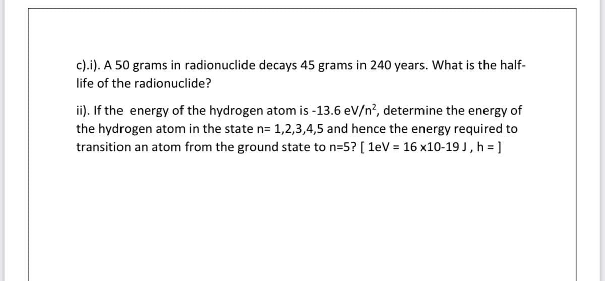 c).i). A 50 grams in radionuclide decays 45 grams in 240 years. What is the half-
life of the radionuclide?
ii). If the energy of the hydrogen atom is -13.6 eV/n², determine the energy of
the hydrogen atom in the state n= 1,2,3,4,5 and hence the energy required to
transition an atom from the ground state to n=5? [ 1eV = 16 x10-19 J , h = ]
