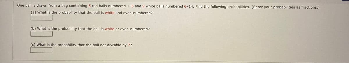 One ball is drawn from a bag containing 5 red balls numbered 1-5 and 9 white balls numbered 6-14. Find the following probabilities. (Enter your probabilities as fractions.)
(a) What is the probability that the ball is white and even-numbered?
(b) What is the probability that the ball is white or even-numbered?
(c) What is the probability that the ball not divisible by 7?
