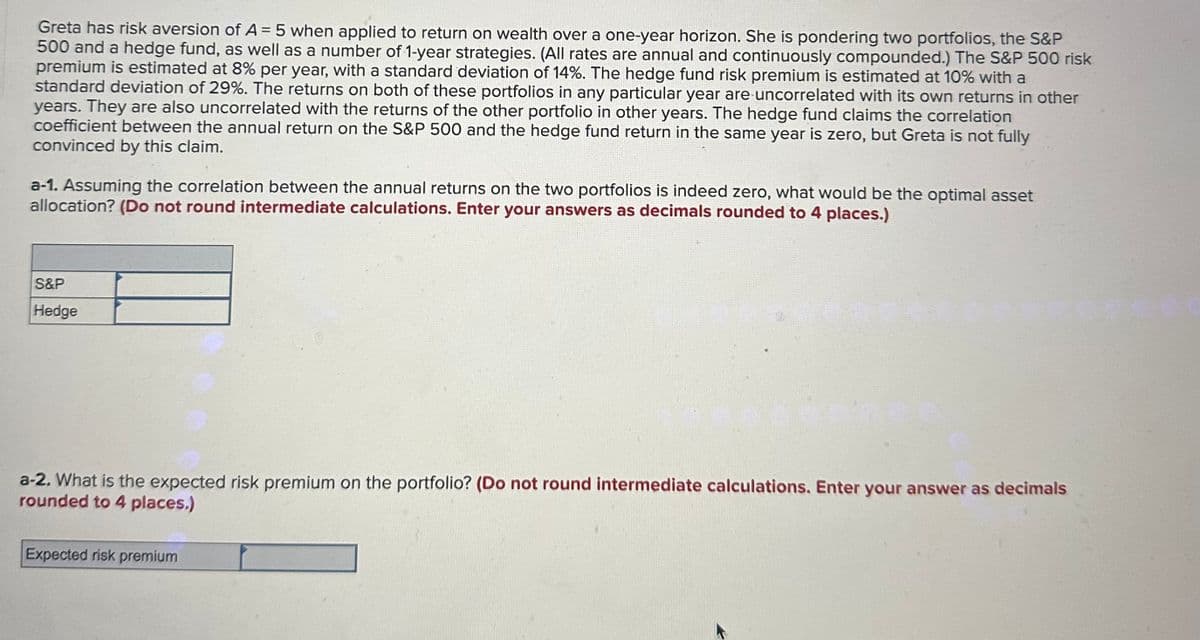 Greta has risk aversion of A = 5 when applied to return on wealth over a one-year horizon. She is pondering two portfolios, the S&P
500 and a hedge fund, as well as a number of 1-year strategies. (All rates are annual and continuously compounded.) The S&P 500 risk
premium is estimated at 8% per year, with a standard deviation of 14%. The hedge fund risk premium is estimated at 10% with a
standard deviation of 29%. The returns on both of these portfolios in any particular year are uncorrelated with its own returns in other
years. They are also uncorrelated with the returns of the other portfolio in other years. The hedge fund claims the correlation
coefficient between the annual return on the S&P 500 and the hedge fund return in the same year is zero, but Greta is not fully
convinced by this claim.
a-1. Assuming the correlation between the annual returns on the two portfolios is indeed zero, what would be the optimal asset
allocation? (Do not round intermediate calculations. Enter your answers as decimals rounded to 4 places.)
S&P
Hedge
a-2. What is the expected risk premium on the portfolio? (Do not round intermediate calculations. Enter your answer as decimals
rounded to 4 places.)
Expected risk premium