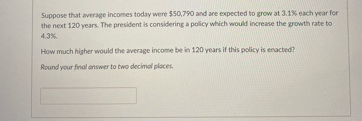 Suppose that average incomes today were $50,790 and are expected to grow at 3.1% each year for
the next 120 years. The president is considering a policy which would increase the growth rate to
4.3%.
How much higher would the average income be in 120 years if this policy is enacted?
Round your final answer to two decimal places.