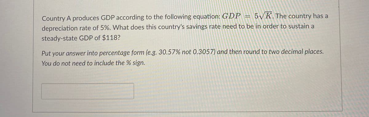 Country A produces GDP according to the following equation: GDP = 5√K. The country has a
depreciation rate of 5%. What does this country's savings rate need to be in order to sustain a
steady-state GDP of $118?
Put your answer into percentage form (e.g. 30.57% not 0.3057) and then round to two decimal places.
You do not need to include the % sign.