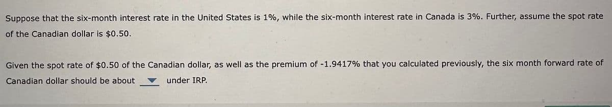 Suppose that the six-month interest rate in the United States is 1%, while the six-month interest rate in Canada is 3%. Further, assume the spot rate
of the Canadian dollar is $0.50.
Given the spot rate of $0.50 of the Canadian dollar, as well as the premium of -1.9417% that you calculated previously, the six month forward rate of
Canadian dollar should be about
under IRP.