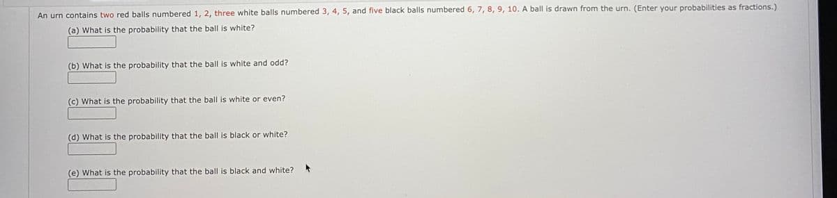 An urn contains two red balls numbered 1, 2, three white balls numbered 3, 4, 5, and five black balls numbered 6, 7, 8, 9, 10. A ball is drawn from the urn. (Enter your probabilities as fractions.)
(a) What is the probability that the ball is white?
(b) What is the probability that the ball is white and odd?
(c) What is the probability that the ball is white or even?
(d) What is the probability that the ball is black or white?
(e) What is the probability that the ball is black and white?
